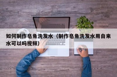 ​如何制作皂角洗发水（制作皂角洗发水用自来水可以吗视频）