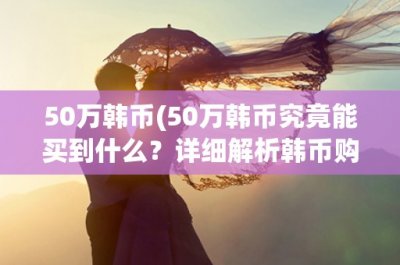 ​50万韩币(50万韩币究竟能买到什么？详细解析韩币购物指南)