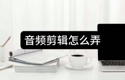 音频剪辑怎么弄-推荐三种方法